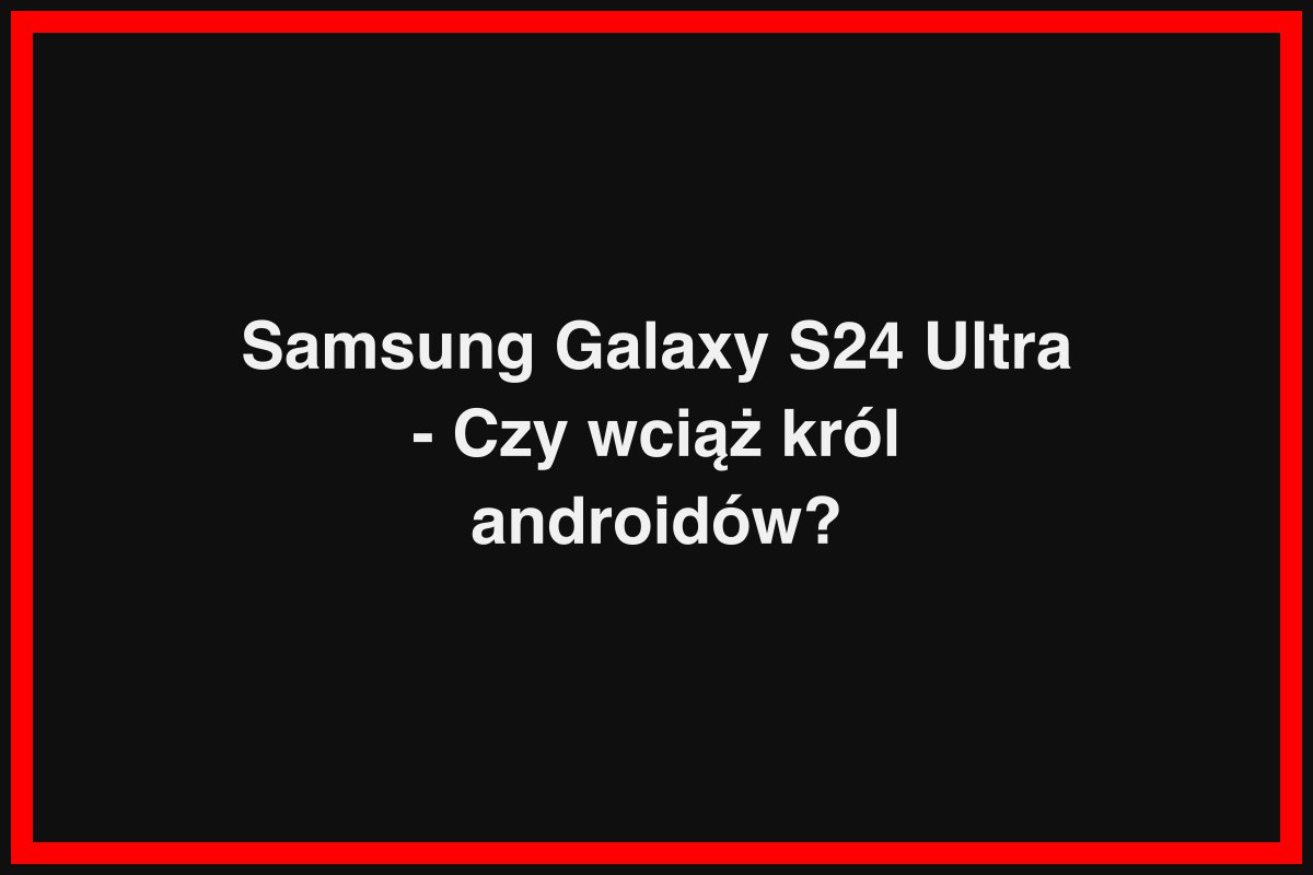 Samsung Galaxy S24 Ultra - Czy wciąż król androidów?